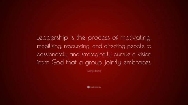 George Barna Quote: “Leadership is the process of motivating, mobilizing, resourcing, and directing people to passionately and strategically pursue a vision from God that a group jointly embraces.”