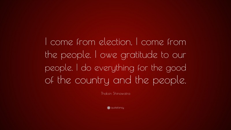 Thaksin Shinawatra Quote: “I come from election, I come from the people. I owe gratitude to our people. I do everything for the good of the country and the people.”
