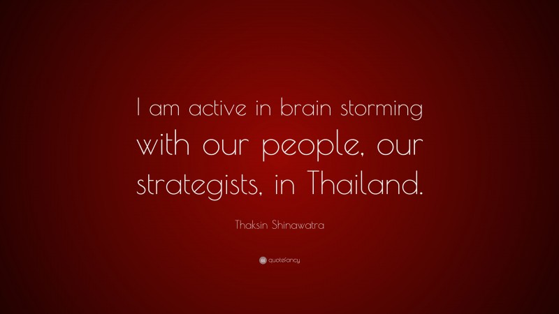 Thaksin Shinawatra Quote: “I am active in brain storming with our people, our strategists, in Thailand.”