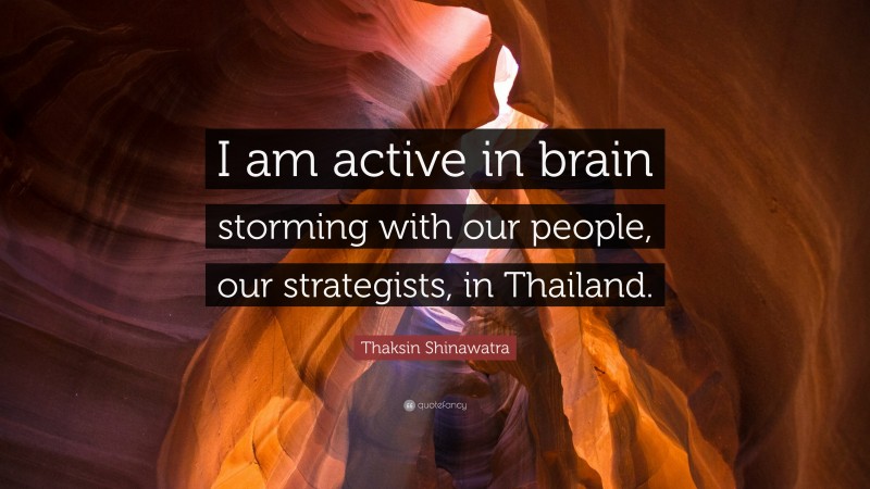 Thaksin Shinawatra Quote: “I am active in brain storming with our people, our strategists, in Thailand.”