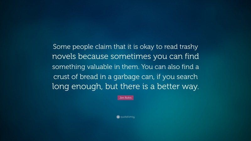 Jim Rohn Quote: “Some people claim that it is okay to read trashy novels because sometimes you can find something valuable in them. You can also find a crust of bread in a garbage can, if you search long enough, but there is a better way.”