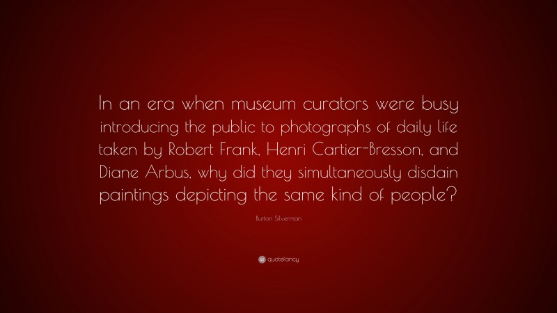 Burton Silverman Quote: “In an era when museum curators were busy introducing the public to photographs of daily life taken by Robert Frank, Henri Cartier-Bresson, and Diane Arbus, why did they simultaneously disdain paintings depicting the same kind of people?”
