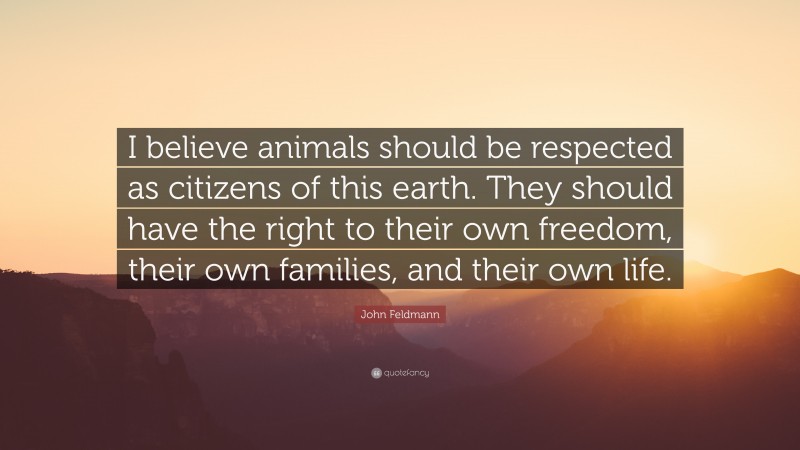 John Feldmann Quote: “I believe animals should be respected as citizens of this earth. They should have the right to their own freedom, their own families, and their own life.”