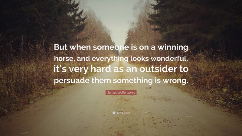 James Wolfensohn Quote: “But when someone is on a winning horse, and everything looks wonderful, it’s very hard as an outsider to persuade them something is wrong.”