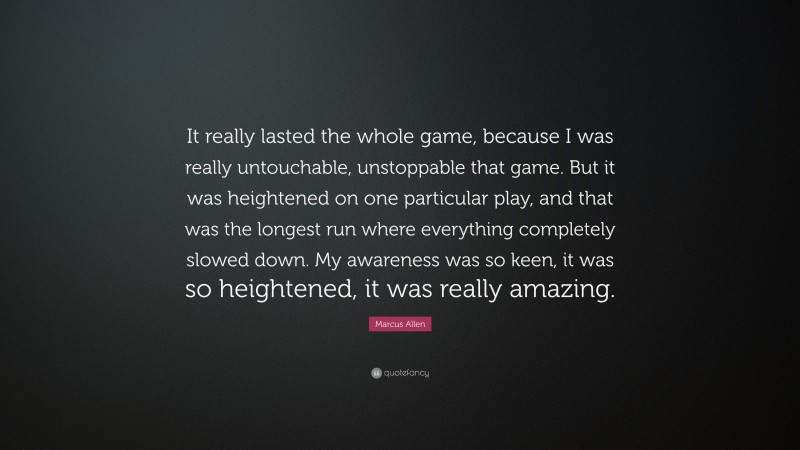 Marcus Allen Quote: “It really lasted the whole game, because I was really untouchable, unstoppable that game. But it was heightened on one particular play, and that was the longest run where everything completely slowed down. My awareness was so keen, it was so heightened, it was really amazing.”