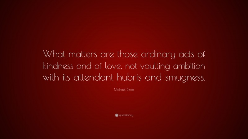 Michael Dirda Quote: “What matters are those ordinary acts of kindness and of love, not vaulting ambition with its attendant hubris and smugness.”