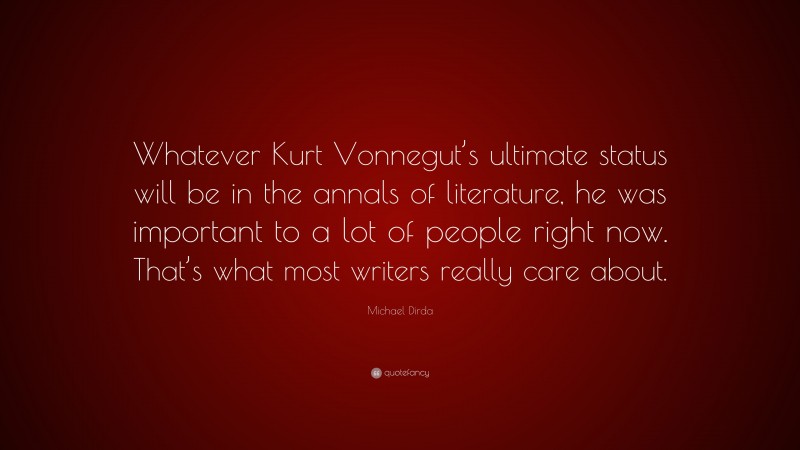 Michael Dirda Quote: “Whatever Kurt Vonnegut’s ultimate status will be in the annals of literature, he was important to a lot of people right now. That’s what most writers really care about.”