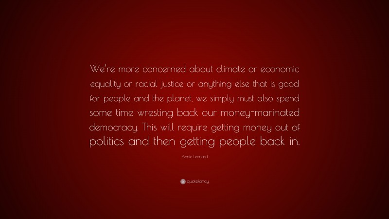Annie Leonard Quote: “We’re more concerned about climate or economic equality or racial justice or anything else that is good for people and the planet, we simply must also spend some time wresting back our money-marinated democracy. This will require getting money out of politics and then getting people back in.”
