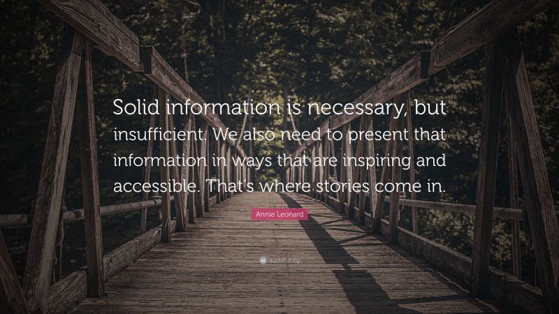 Annie Leonard Quote: “Solid information is necessary, but insufficient. We also need to present that information in ways that are inspiring and accessible. That’s where stories come in.”