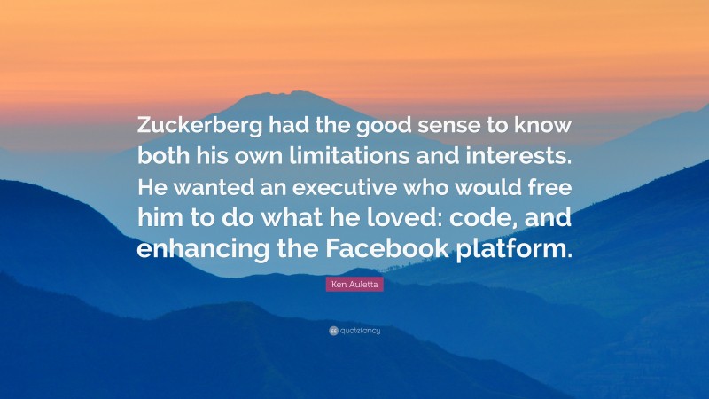 Ken Auletta Quote: “Zuckerberg had the good sense to know both his own limitations and interests. He wanted an executive who would free him to do what he loved: code, and enhancing the Facebook platform.”