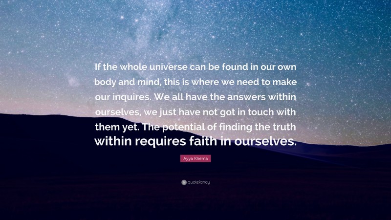 Ayya Khema Quote: “If the whole universe can be found in our own body and mind, this is where we need to make our inquires. We all have the answers within ourselves, we just have not got in touch with them yet. The potential of finding the truth within requires faith in ourselves.”