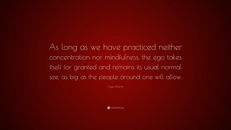 Ayya Khema Quote: “As long as we have practiced neither concentration nor mindfulness, the ego takes itself for granted and remains its usual normal size, as big as the people around one will allow.”