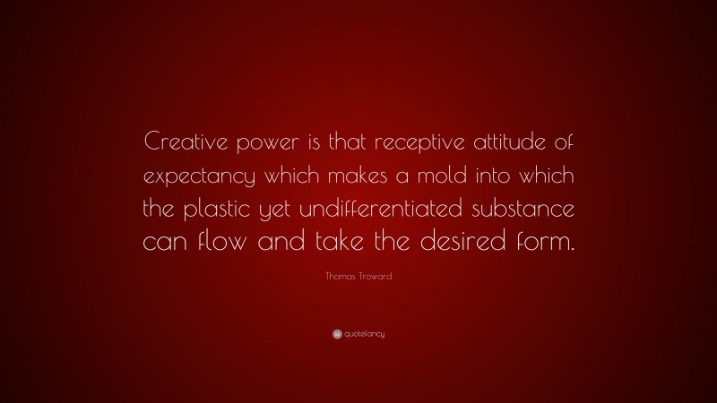 Thomas Troward Quote: “Creative power is that receptive attitude of expectancy which makes a mold into which the plastic yet undifferentiated substance can flow and take the desired form.”