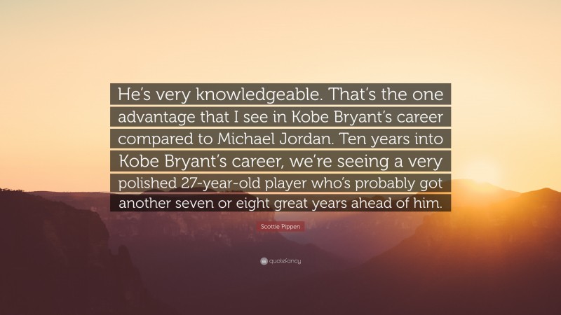 Scottie Pippen Quote: “He’s very knowledgeable. That’s the one advantage that I see in Kobe Bryant’s career compared to Michael Jordan. Ten years into Kobe Bryant’s career, we’re seeing a very polished 27-year-old player who’s probably got another seven or eight great years ahead of him.”