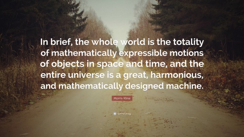 Morris Kline Quote: “In brief, the whole world is the totality of mathematically expressible motions of objects in space and time, and the entire universe is a great, harmonious, and mathematically designed machine.”