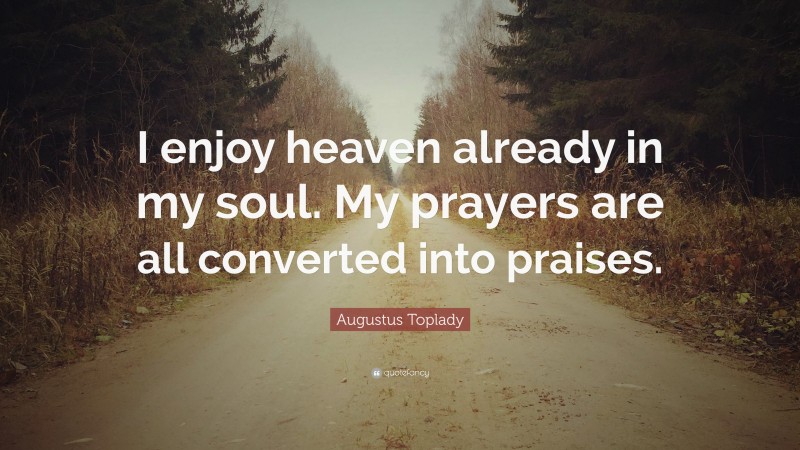 Augustus Toplady Quote: “I enjoy heaven already in my soul. My prayers are all converted into praises.”