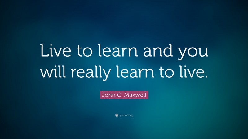 John C. Maxwell Quote: “Live to learn and you will really learn to live.”