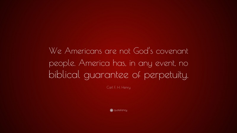 Carl F. H. Henry Quote: “We Americans are not God’s covenant people. America has, in any event, no biblical guarantee of perpetuity.”