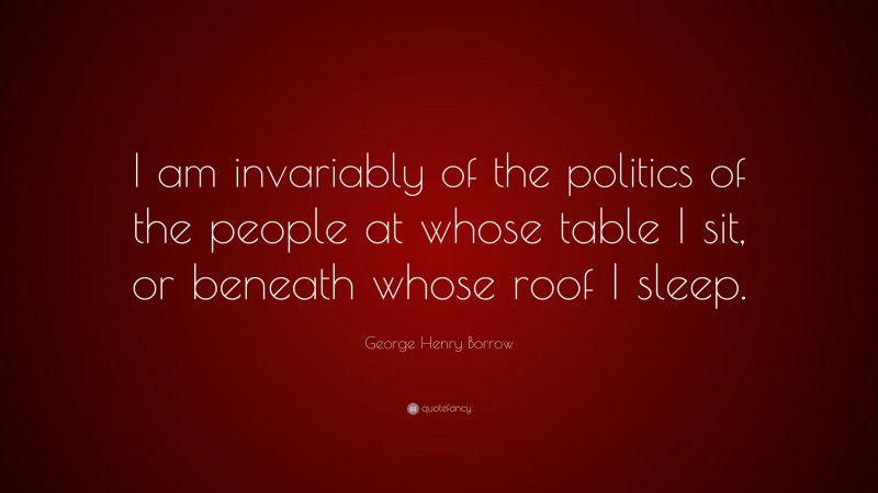 George Henry Borrow Quote: “I am invariably of the politics of the people at whose table I sit, or beneath whose roof I sleep.”