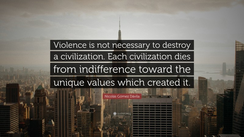 Nicolás Gómez Dávila Quote: “Violence is not necessary to destroy a civilization. Each civilization dies from indifference toward the unique values which created it.”