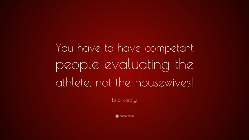 Bela Karolyi Quote: “You have to have competent people evaluating the athlete, not the housewives!”