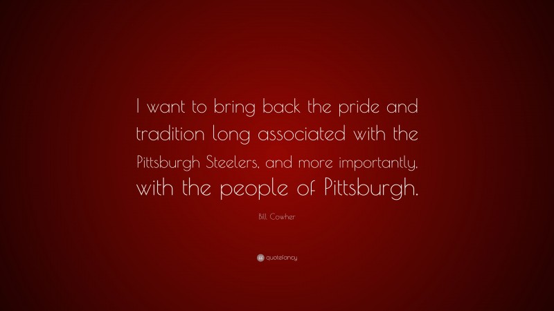 Bill Cowher Quote: “I want to bring back the pride and tradition long associated with the Pittsburgh Steelers, and more importantly, with the people of Pittsburgh.”