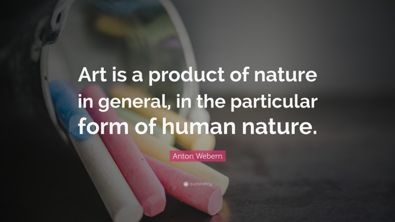 Anton Webern Quote: “Art is a product of nature in general, in the particular form of human nature.”