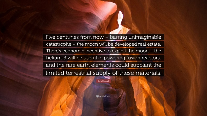 Seth Shostak Quote: “Five centuries from now – barring unimaginable catastrophe – the moon will be developed real estate. There’s economic incentive to exploit the moon – the helium-3 will be useful in powering fusion reactors, and the rare earth elements could supplant the limited terrestrial supply of these materials.”