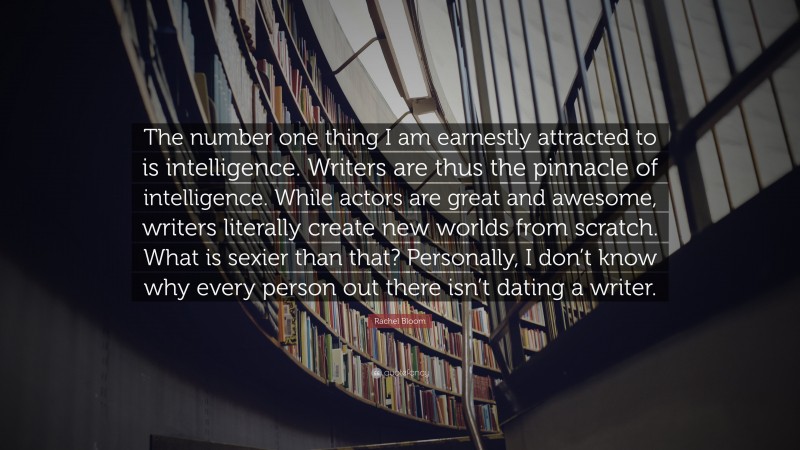 Rachel Bloom Quote: “The number one thing I am earnestly attracted to is intelligence. Writers are thus the pinnacle of intelligence. While actors are great and awesome, writers literally create new worlds from scratch. What is sexier than that? Personally, I don’t know why every person out there isn’t dating a writer.”