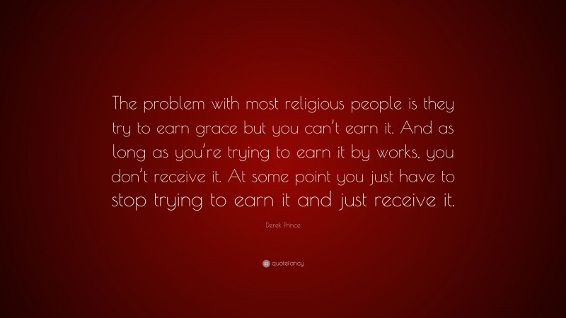Derek Prince Quote: “The problem with most religious people is they try to earn grace but you can’t earn it. And as long as you’re trying to earn it by works, you don’t receive it. At some point you just have to stop trying to earn it and just receive it.”