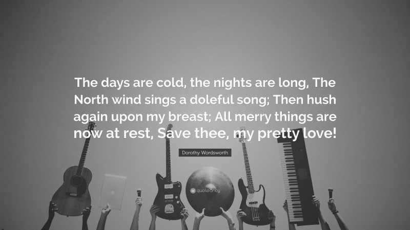Dorothy Wordsworth Quote: “The days are cold, the nights are long, The North wind sings a doleful song; Then hush again upon my breast; All merry things are now at rest, Save thee, my pretty love!”