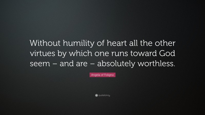 Angela of Foligno Quote: “Without humility of heart all the other virtues by which one runs toward God seem – and are – absolutely worthless.”