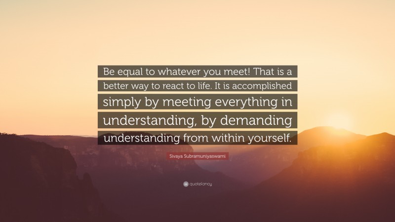 Sivaya Subramuniyaswami Quote: “Be equal to whatever you meet! That is a better way to react to life. It is accomplished simply by meeting everything in understanding, by demanding understanding from within yourself.”