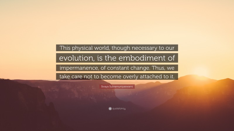 Sivaya Subramuniyaswami Quote: “This physical world, though necessary to our evolution, is the embodiment of impermanence, of constant change. Thus, we take care not to become overly attached to it.”