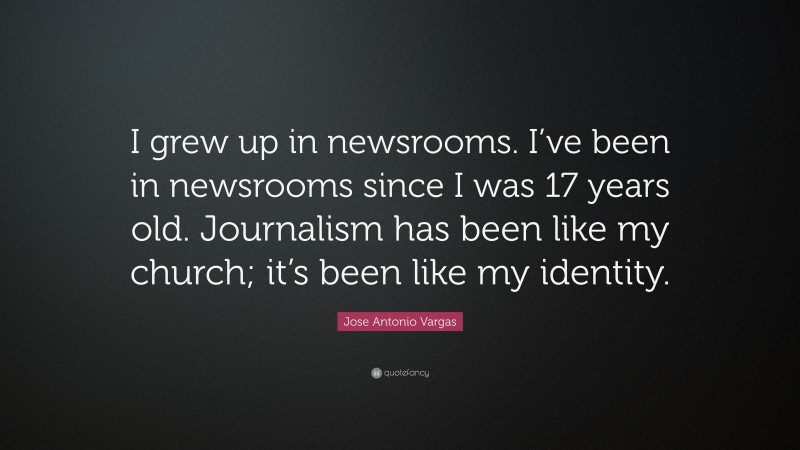 Jose Antonio Vargas Quote: “I grew up in newsrooms. I’ve been in newsrooms since I was 17 years old. Journalism has been like my church; it’s been like my identity.”