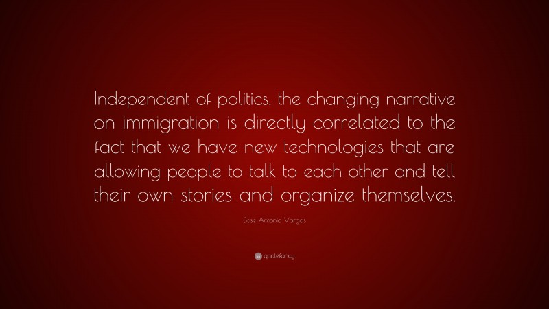 Jose Antonio Vargas Quote: “Independent of politics, the changing narrative on immigration is directly correlated to the fact that we have new technologies that are allowing people to talk to each other and tell their own stories and organize themselves.”