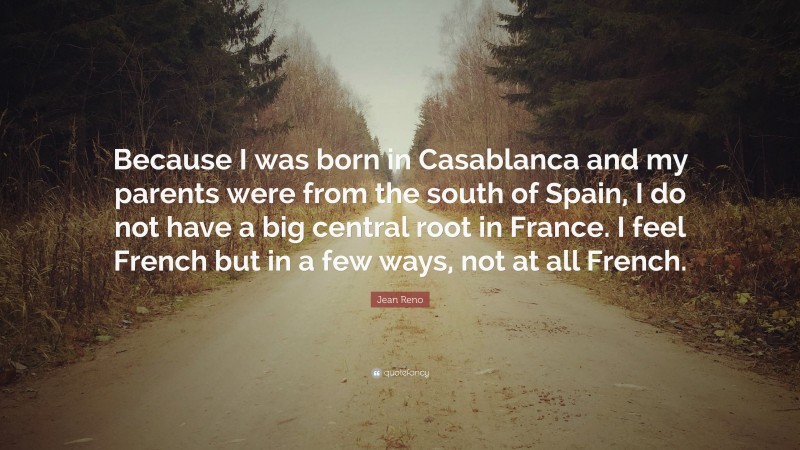 Jean Reno Quote: “Because I was born in Casablanca and my parents were from the south of Spain, I do not have a big central root in France. I feel French but in a few ways, not at all French.”