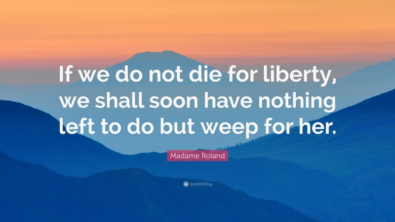 Madame Roland Quote: “If we do not die for liberty, we shall soon have nothing left to do but weep for her.”