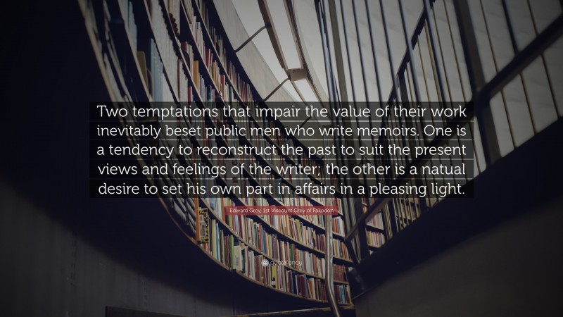 Edward Grey, 1st Viscount Grey of Fallodon Quote: “Two temptations that impair the value of their work inevitably beset public men who write memoirs. One is a tendency to reconstruct the past to suit the present views and feelings of the writer; the other is a natual desire to set his own part in affairs in a pleasing light.”