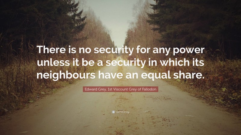 Edward Grey, 1st Viscount Grey of Fallodon Quote: “There is no security for any power unless it be a security in which its neighbours have an equal share.”