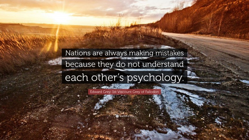 Edward Grey, 1st Viscount Grey of Fallodon Quote: “Nations are always making mistakes because they do not understand each other’s psychology.”