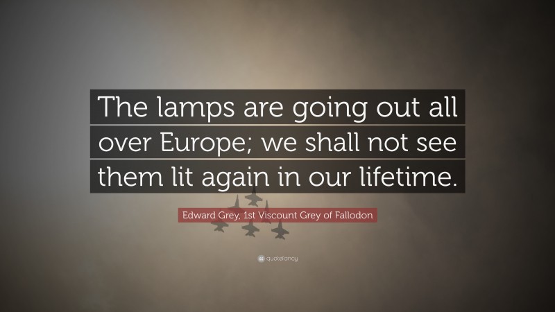 Edward Grey, 1st Viscount Grey of Fallodon Quote: “The lamps are going out all over Europe; we shall not see them lit again in our lifetime.”
