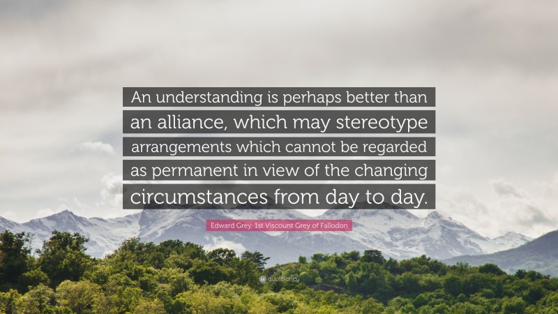 Edward Grey, 1st Viscount Grey of Fallodon Quote: “An understanding is perhaps better than an alliance, which may stereotype arrangements which cannot be regarded as permanent in view of the changing circumstances from day to day.”