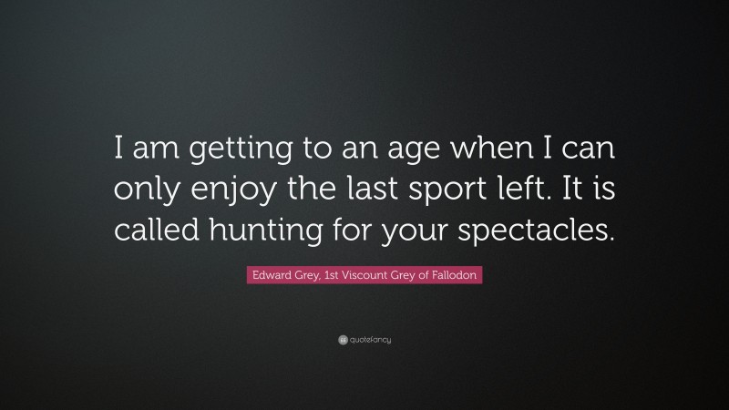 Edward Grey, 1st Viscount Grey of Fallodon Quote: “I am getting to an age when I can only enjoy the last sport left. It is called hunting for your spectacles.”