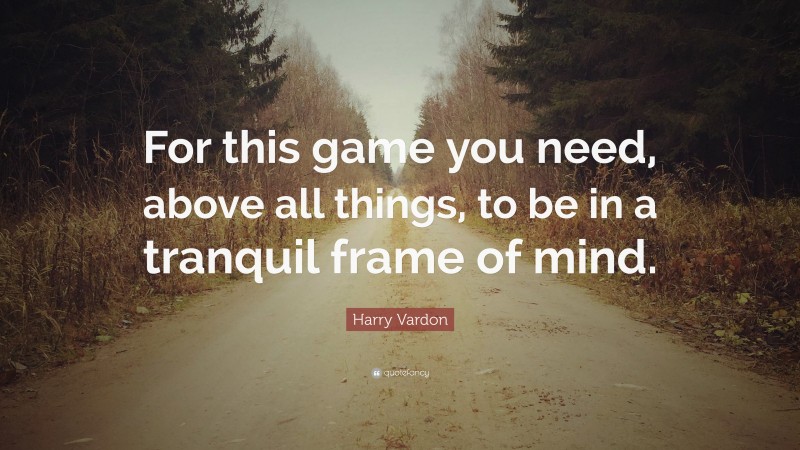 Harry Vardon Quote: “For this game you need, above all things, to be in a tranquil frame of mind.”