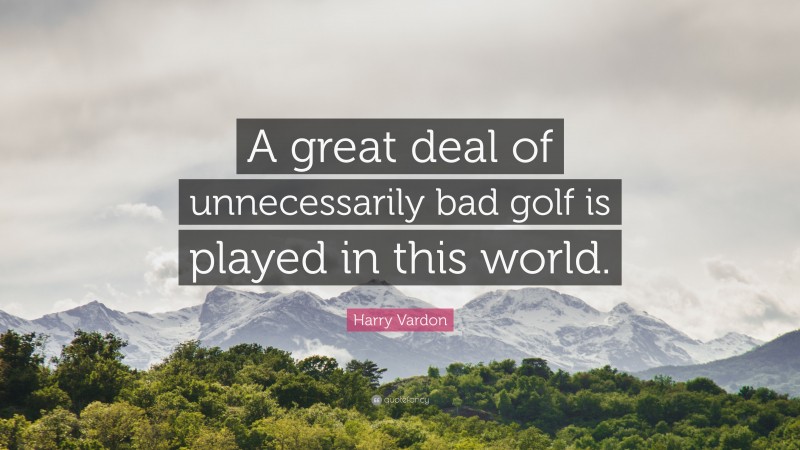Harry Vardon Quote: “A great deal of unnecessarily bad golf is played in this world.”