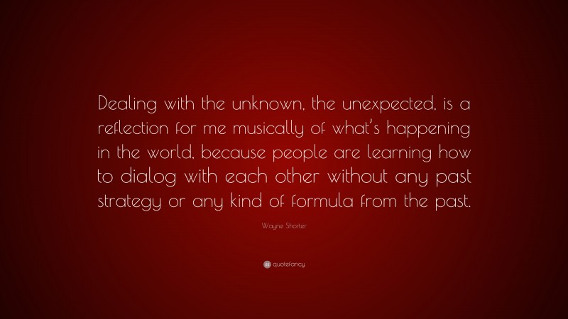 Wayne Shorter Quote: “Dealing with the unknown, the unexpected, is a reflection for me musically of what’s happening in the world, because people are learning how to dialog with each other without any past strategy or any kind of formula from the past.”