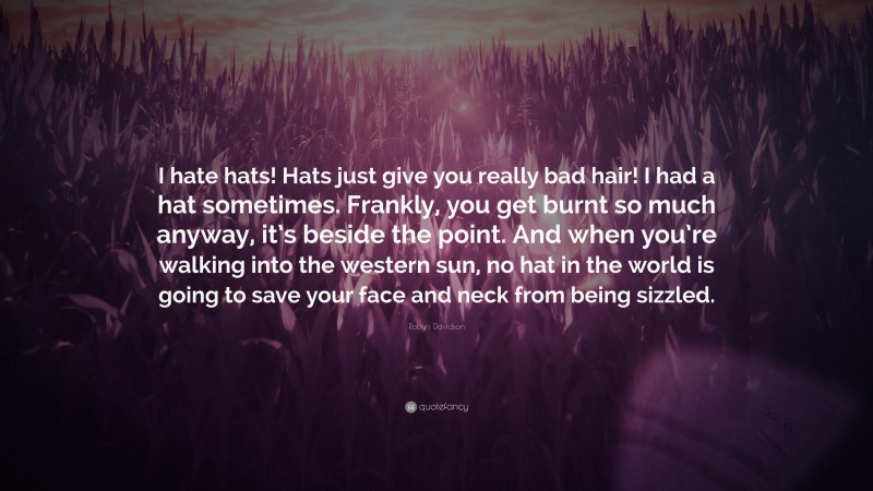 Robyn Davidson Quote: “I hate hats! Hats just give you really bad hair! I had a hat sometimes. Frankly, you get burnt so much anyway, it’s beside the point. And when you’re walking into the western sun, no hat in the world is going to save your face and neck from being sizzled.”