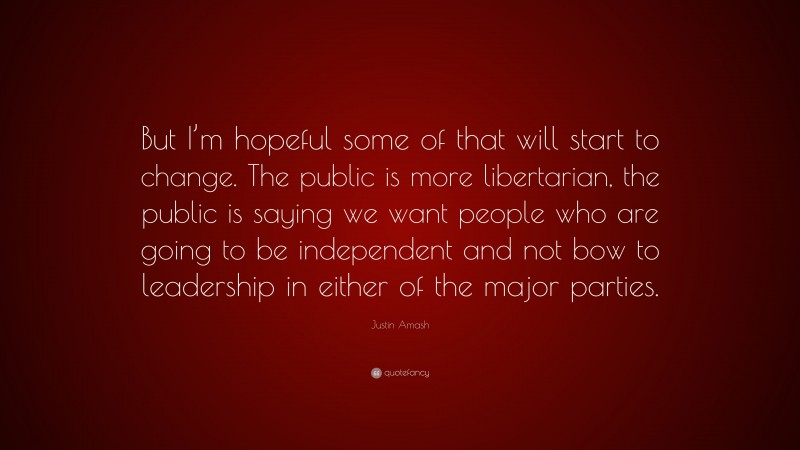 Justin Amash Quote: “But I’m hopeful some of that will start to change. The public is more libertarian, the public is saying we want people who are going to be independent and not bow to leadership in either of the major parties.”
