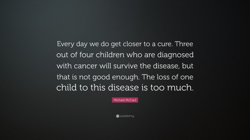 Michael McCaul Quote: “Every day we do get closer to a cure. Three out of four children who are diagnosed with cancer will survive the disease, but that is not good enough. The loss of one child to this disease is too much.”